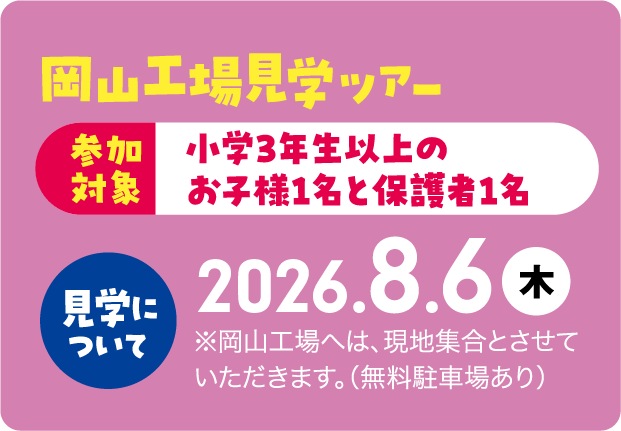 岡山工場見学ツアー 参加対象 小学3年生以上のお子様1名と保護者1名 岡山駅出発の送迎バスにてご案内！見学日2026.8.6（予定※岡山駅までの交通費は自己負担となります。）