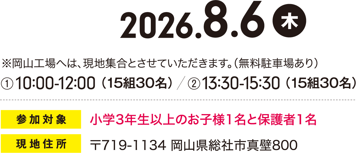 2026.8.6 ※岡山工場へは、現地集合とさせていただきます。(1)10:00-12:00（15組30名）(2)13:00-15:00（15組30名）  （無料駐車場あり）参加対象 小学3年生以上のお子様1名と保護者1名 現地住所 〒719-1134 岡山県総社市真壁800